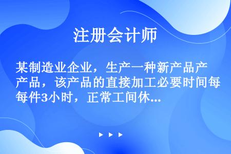 某制造业企业，生产一种新产品产品，该产品的直接加工必要时间每件3小时，正常工间休息和设备调整等非生产...