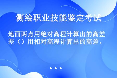 地面两点用绝对高程计算出的高差（）用相对高程计算出的高差。