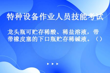 龙头瓶可贮存稀酸、稀盐溶液，带橡皮塞的下口瓶贮存稀碱液。（）