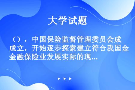 （），中国保险监督管理委员会成立，开始逐步探索建立符合我国金融保险业发展实际的现代保险监管体系。