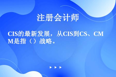 CIS的最新发展，从CIS到CS、CM是指（）战略。