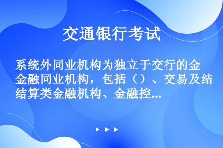 系统外同业机构为独立于交行的金融同业机构，包括（）、交易及结算类金融机构、金融控股公司、特定目的载体...