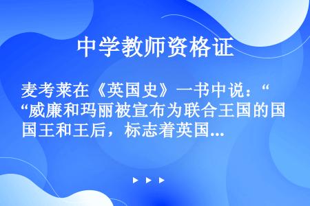 麦考莱在《英国史》一书中说：“威廉和玛丽被宣布为联合王国的国王和王后，标志着英国革命结束。在英国所有...