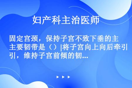 固定宫颈，保持子宫不致下垂的主要韧带是（）|将子宫向上向后牵引，维持子宫前倾的韧带是（）