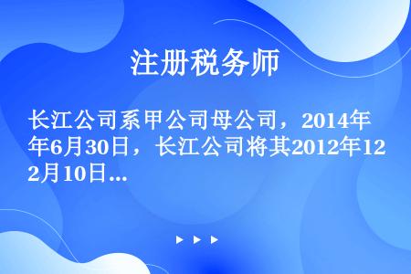 长江公司系甲公司母公司，2014年6月30日，长江公司将其2012年12月10日购入的一台管理用设备...
