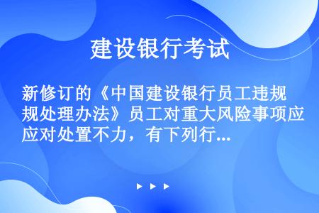 新修订的《中国建设银行员工违规处理办法》员工对重大风险事项应对处置不力，有下列行为（）之一，情节较重...