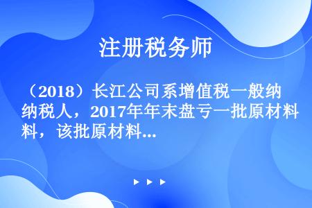 （2018）长江公司系增值税一般纳税人，2017年年末盘亏一批原材料，该批原材料购入成本为120万元...
