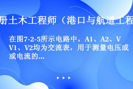 在图7-2-5所示电路中，A1、A2、V1、V2均为交流表，用于测量电压或电流的有效值I1、I2、U...