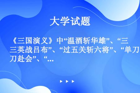 《三国演义》中“温酒斩华雄”、“三英战吕布”、“过五关斩六将”、“单刀赴会”、“水淹七军”等一系列可...