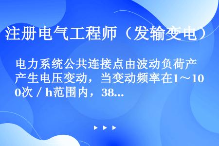 电力系统公共连接点由波动负荷产生电压变动，当变动频率在1～10次／h范围内，380V系统电压变动限值...