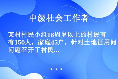 某村村民小组18周岁以上的村民有150人，家庭45户，针对土地征用问题召开了村民小组会议。下列关于村...