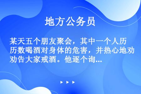 某天五个朋友聚会，其中一个人历数喝酒对身体的危害，并热心地劝告大家戒酒。他逐个询问说：“你现在戒酒了...