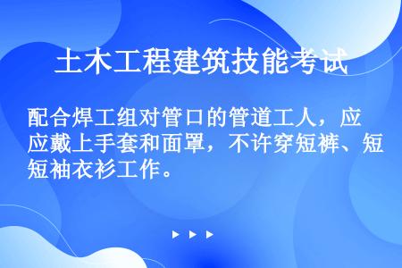 配合焊工组对管口的管道工人，应戴上手套和面罩，不许穿短裤、短袖衣衫工作。