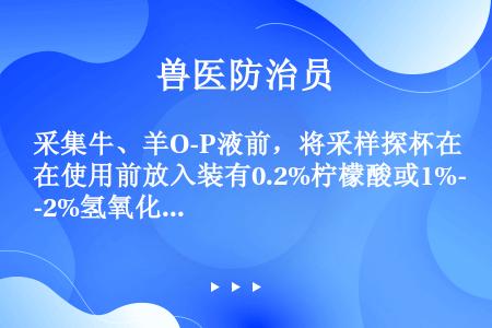 采集牛、羊O-P液前，将采样探杯在使用前放入装有0.2%柠檬酸或1%-2%氢氧化钠溶液的塑料桶中浸泡...