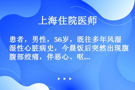 患者，男性，56岁，既往多年风湿性心脏病史，今晨饭后突然出现腹部绞痛，伴恶心、呕吐，无寒战，发热3小...