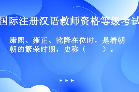 康熙、雍正、乾隆在位时，是清朝的繁荣时期，史称（　　）。