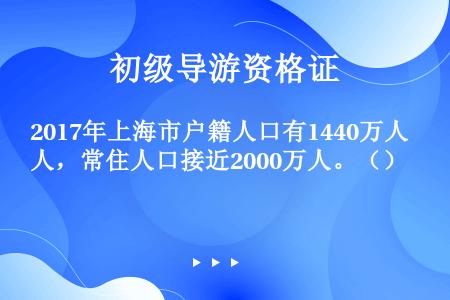 2017年上海市户籍人口有1440万人，常住人口接近2000万人。（）