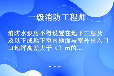 消防水泵房不得设置在地下三层及以下或地下室内地面与室外出入口地坪高差大于（）m的楼层内。