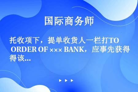 托收项下，提单收货人一栏打TO ORDER OF ××× BANK，应事先获得该银行的同意。（　　）