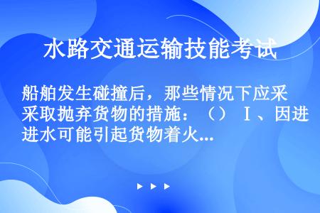 船舶发生碰撞后，那些情况下应采取抛弃货物的措施：（） Ⅰ、因进水可能引起货物着火及货物急剧膨胀Ⅱ、为...