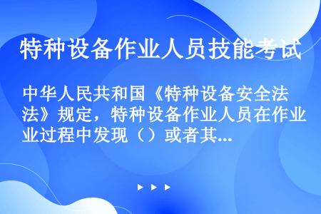 中华人民共和国《特种设备安全法》规定，特种设备作业人员在作业过程中发现（）或者其他不安全因素，应当立...