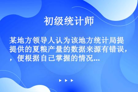 某地方领导人认为该地方统计局提供的夏粮产量的数据来源有错误，便根据自己掌握的情况修改了夏粮产量的统计...