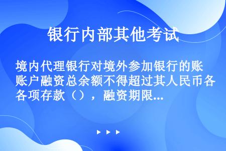 境内代理银行对境外参加银行的账户融资总余额不得超过其人民币各项存款（），融资期限不得超过（）