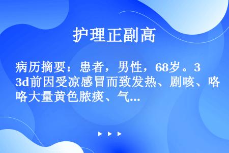 病历摘要：患者，男性，68岁。3d前因受凉感冒而致发热、剧咳、咯大量黄色脓痰、气急、发绀，今晨起更出...