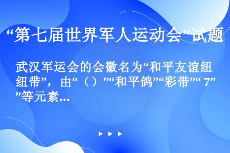 武汉军运会的会徽名为“和平友谊纽带”，由“（）”“和平鸽”“彩带”“ 7”等元素构成。