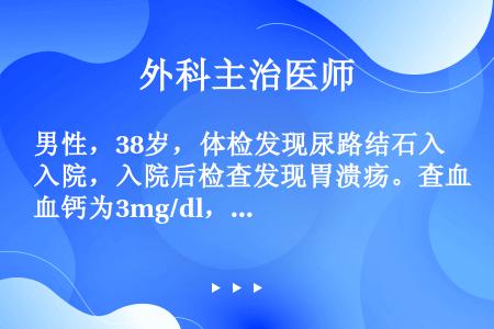 男性，38岁，体检发现尿路结石入院，入院后检查发现胃溃疡。查血钙为3mg/dl，血磷2mg／dl。（...