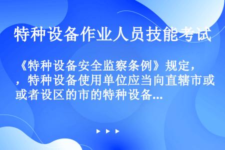 《特种设备安全监察条例》规定，特种设备使用单位应当向直辖市或者设区的市的特种设备安全监督管理部门登记...