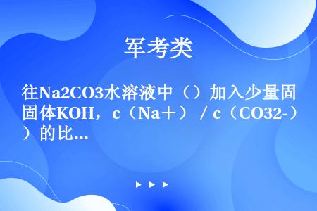 往Na2CO3水溶液中（）加入少量固体KOH，c（Na＋）／c（CO32-）的比值____（填“增大...