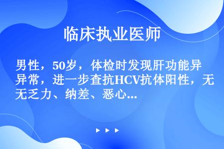 男性，50岁，体检时发现肝功能异常，进一步查抗HCV抗体阳性，无乏力、纳差、恶心、呕吐等不适主诉 。...