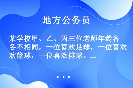 某学校甲、乙、丙三位老师年龄各不相同，一位喜欢足球，一位喜欢篮球，一位喜欢排球。现在知道：甲比喜欢足...