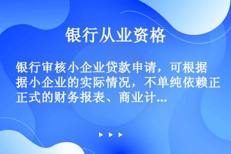 银行审核小企业贷款申请，可根据小企业的实际情况，不单纯依赖正式的财务报表、商业计划或各类书面文件。