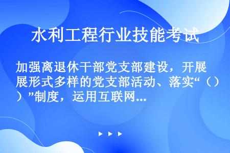 加强离退休干部党支部建设，开展形式多样的党支部活动、落实“（）”制度，运用互联网技术和信息化手段为（...