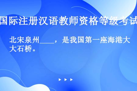 北宋泉州____，是我国第一座海港大石桥。