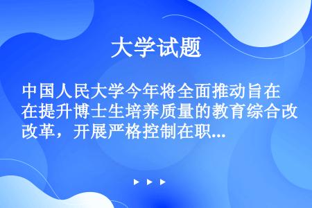 中国人民大学今年将全面推动旨在提升博士生培养质量的教育综合改革，开展严格控制在职博士生录取比例、学制...