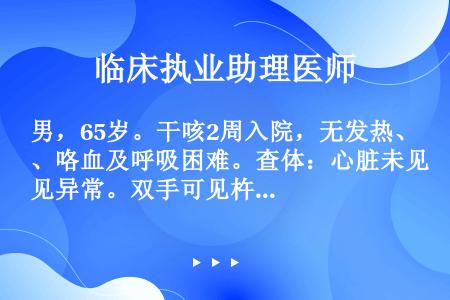 男，65岁。干咳2周入院，无发热、咯血及呼吸困难。查体：心脏未见异常。双手可见杵状指，胸部X线片示右...