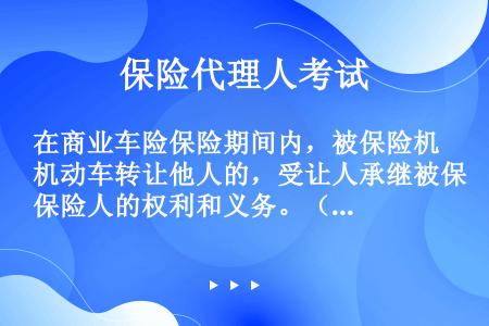 在商业车险保险期间内，被保险机动车转让他人的，受让人承继被保险人的权利和义务。（）或受让人应当及时书...