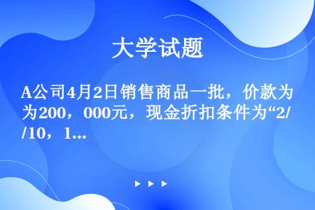 A公司4月2日销售商品一批，价款为200，000元，现金折扣条件为“2/10，1/20，n/30”。...