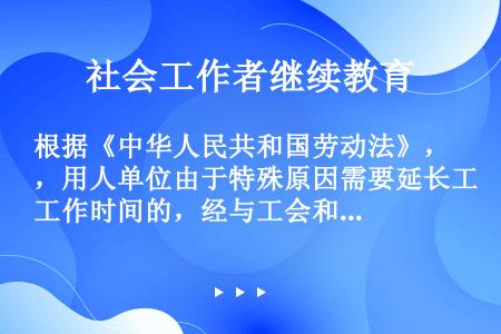 根据《中华人民共和国劳动法》，用人单位由于特殊原因需要延长工作时间的，经与工会和劳动者协商后，每日延...