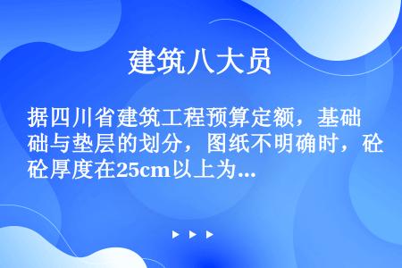 据四川省建筑工程预算定额，基础与垫层的划分，图纸不明确时，砼厚度在25cm以上为基础。（）