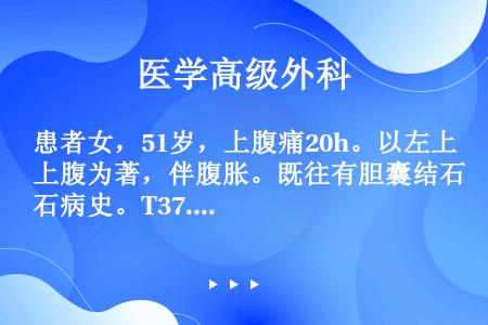 患者女，51岁，上腹痛20h。以左上腹为著，伴腹胀。既往有胆囊结石病史。T37.6℃，P90次/mi...