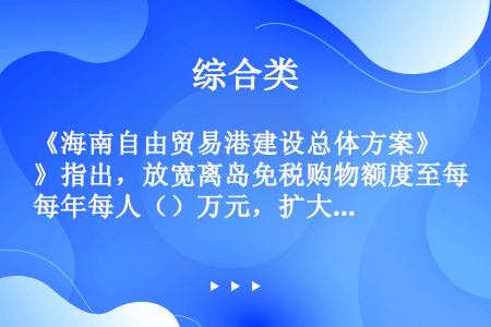 《海南自由贸易港建设总体方案》指出，放宽离岛免税购物额度至每年每人（）万元，扩大免税商品种类。