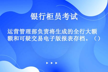 运营管理部负责将生成的全行大额和可疑交易电子版报表存档。（）