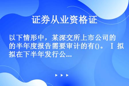 以下情形中，某深交所上市公司的半年度报告需要审计的有()。 Ⅰ 拟在下半年发行公司债券 Ⅱ 拟在下半...