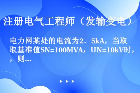 电力网某处的电流为2．5kA，当取基准值SN=100MVA，UN=10kV时，则该处电流的标幺值应为...