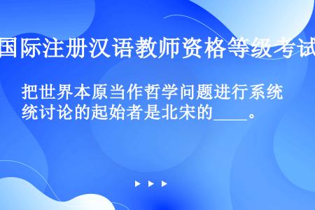 把世界本原当作哲学问题进行系统讨论的起始者是北宋的____。