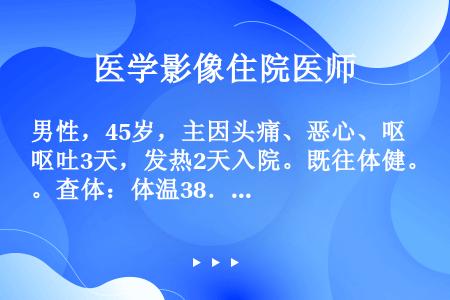 男性，45岁，主因头痛、恶心、呕吐3天，发热2天入院。既往体健。查体：体温38．5℃、呼吸20次／分...